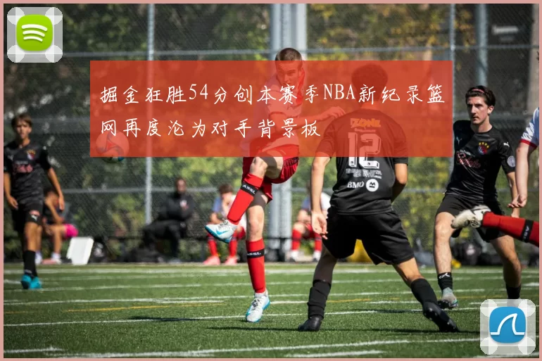掘金狂胜54分创本赛季NBA新纪录篮网再度沦为对手背景板