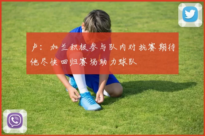 卢：加兰积极参与队内对抗赛期待他尽快回归赛场助力球队