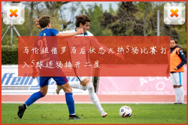 马伦租借罗马后状态火热5场比赛打入5球连场梅开二度