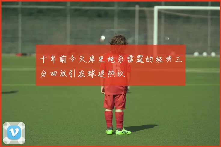 十年前今天库里绝杀雷霆的经典三分回放引发球迷热议