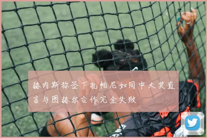 赫内斯称签下孔帕尼如同中大奖直言与图赫尔合作完全失败