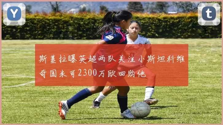 斯基拉曝英超两队关注小斯坦科维奇国米可2300万欧回购他