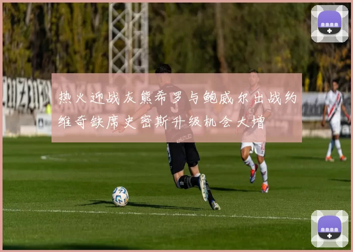热火迎战灰熊希罗与鲍威尔出战约维奇缺席史密斯升级机会大增