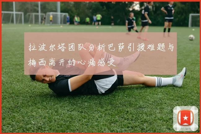 拉波尔塔团队分析巴萨引援难题与梅西离开的心痛感受
