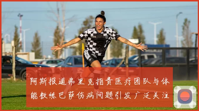 阿斯报道弗里克指责医疗团队与体能教练巴萨伤病问题引发广泛关注