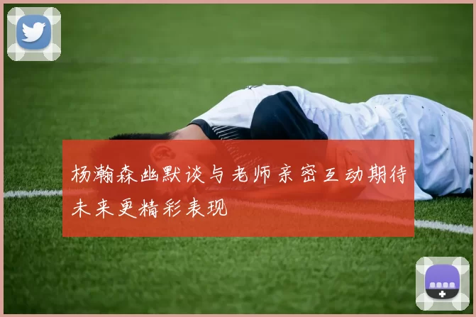 杨瀚森幽默谈与老师亲密互动期待未来更精彩表现