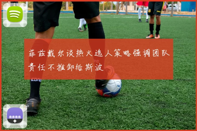 菲兹戴尔谈热火选人策略强调团队责任不推卸给斯波