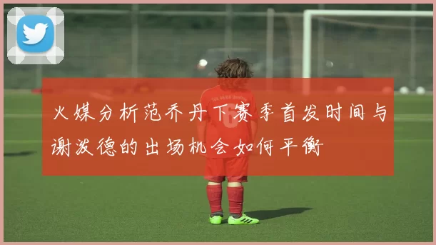 火媒分析范乔丹下赛季首发时间与谢泼德的出场机会如何平衡