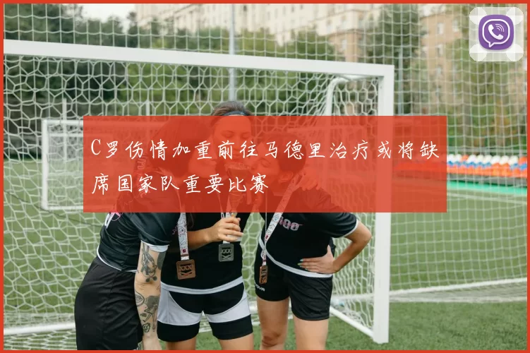 C罗伤情加重前往马德里治疗或将缺席国家队重要比赛