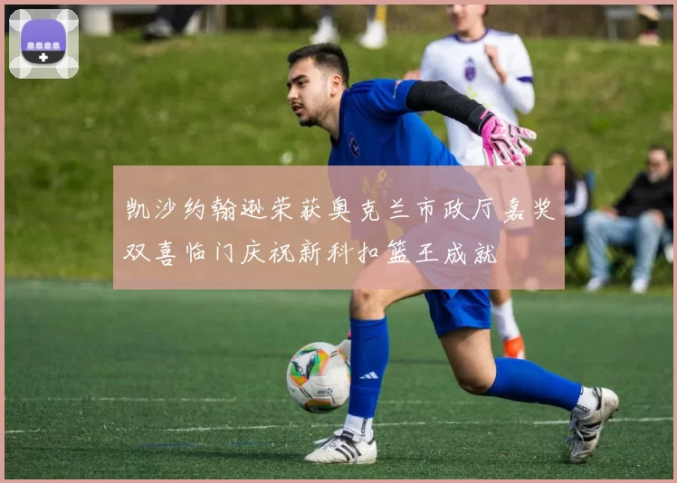 凯沙约翰逊荣获奥克兰市政厅嘉奖双喜临门庆祝新科扣篮王成就