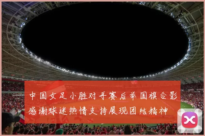 中国女足小胜对手赛后举国旗合影感谢球迷热情支持展现团结精神