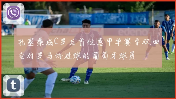 孔塞桑成C罗后首位意甲单赛季双回合对罗马均进球的葡萄牙球员