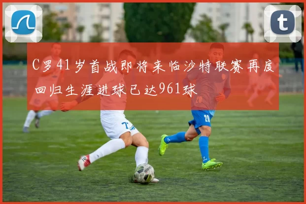 C罗41岁首战即将来临沙特联赛再度回归生涯进球已达961球
