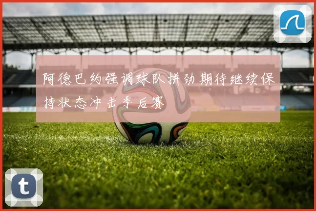 阿德巴约强调球队拼劲期待继续保持状态冲击季后赛
