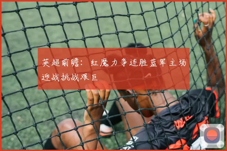 英超前瞻：红魔力争连胜蓝军主场迎战挑战艰巨