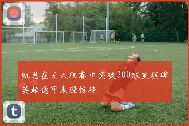 凯恩在五大联赛中突破300球里程碑英超德甲表现惊艳