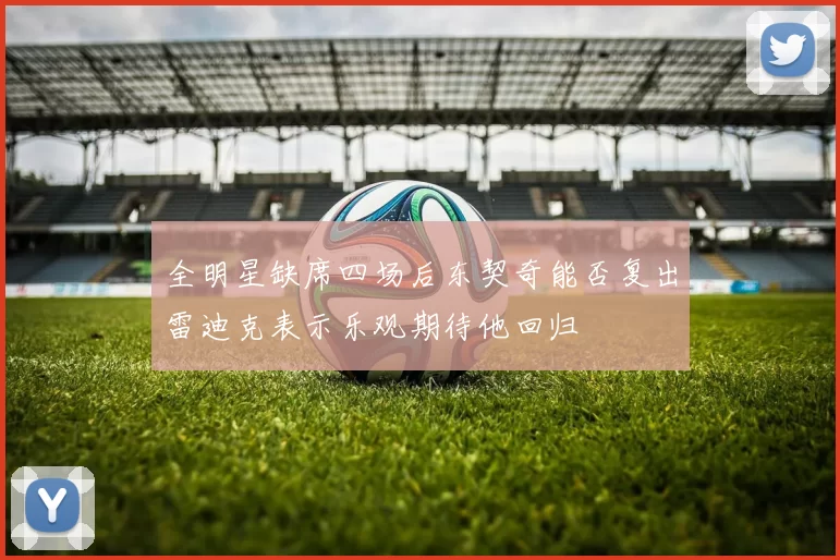 全明星缺席四场后东契奇能否复出雷迪克表示乐观期待他回归
