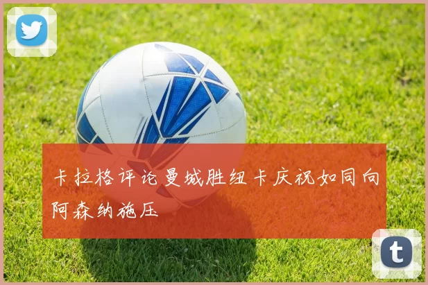 卡拉格评论曼城胜纽卡庆祝如同向阿森纳施压