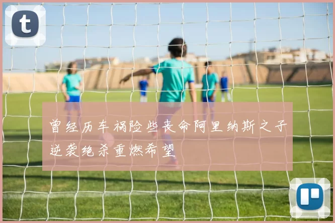 曾经历车祸险些丧命阿里纳斯之子逆袭绝杀重燃希望