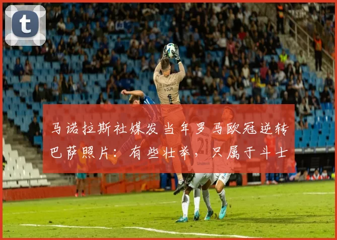 马诺拉斯社媒发当年罗马欧冠逆转巴萨照片：有些壮举，只属于斗士
