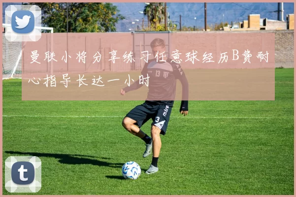 曼联小将分享练习任意球经历B费耐心指导长达一小时